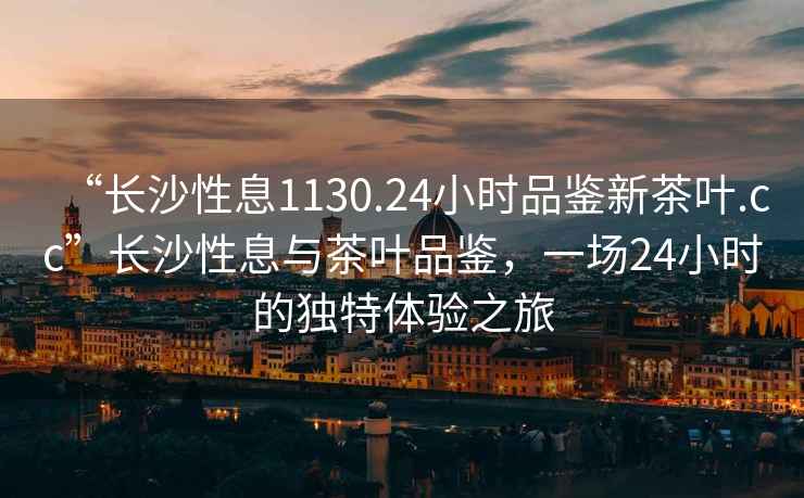“長沙性息1130.24小時品鑒新茶葉.cc”長沙性息與茶葉品鑒，一場24小時的獨特體驗之旅