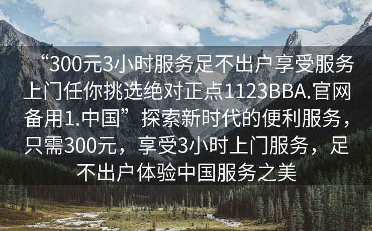 “300元3小時服務足不出戶享受服務上門任你挑選絕對正點1123BBA.官網備用1.中國”探索新時代的便利服務，只需300元，享受3小時上門服務，足不出戶體驗中國服務之美