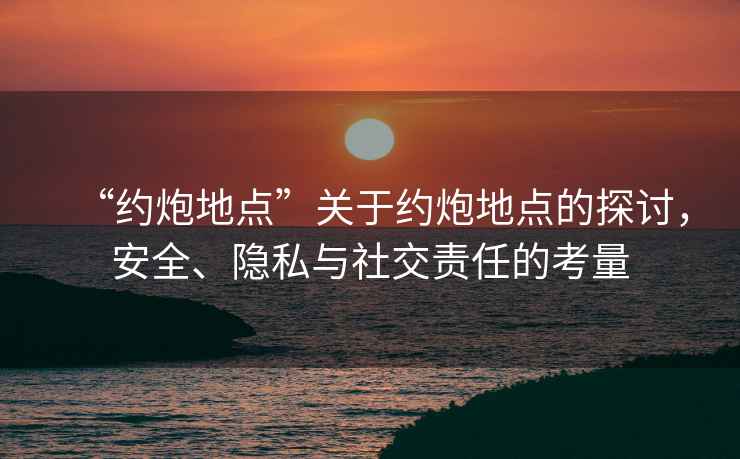“約炮地點”關于約炮地點的探討，安全、隱私與社交責任的考量