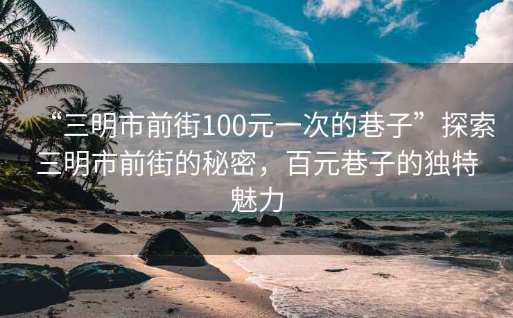 “三明市前街100元一次的巷子”探索三明市前街的秘密，百元巷子的獨特魅力
