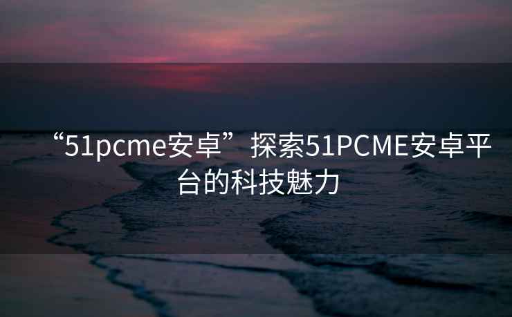 “51pcme安卓”探索51PCME安卓平臺的科技魅力