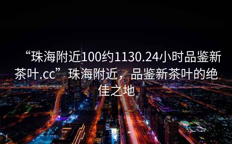 “珠海附近100約1130.24小時品鑒新茶葉.cc”珠海附近，品鑒新茶葉的絕佳之地