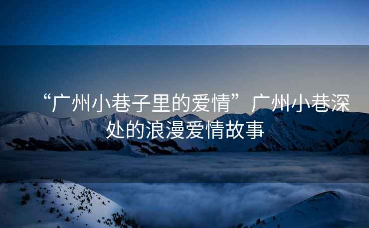 “廣州小巷子里的愛情”廣州小巷深處的浪漫愛情故事