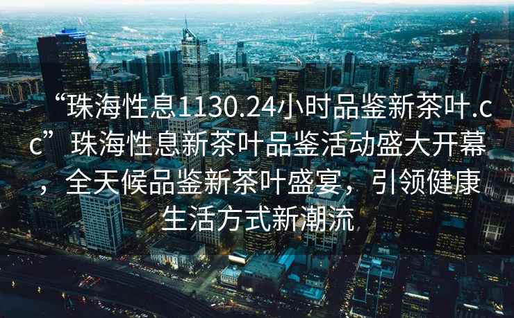 “珠海性息1130.24小時品鑒新茶葉.cc”珠海性息新茶葉品鑒活動盛大開幕，全天候品鑒新茶葉盛宴，引領健康生活方式新潮流