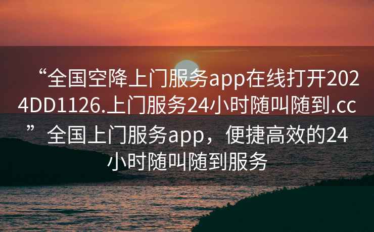 “全國空降上門服務app在線打開2024DD1126.上門服務24小時隨叫隨到.cc”全國上門服務app，便捷高效的24小時隨叫隨到服務