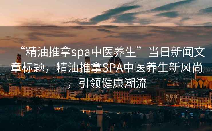 “精油推拿spa中醫養生”當日新聞文章標題，精油推拿SPA中醫養生新風尚，引領健康潮流