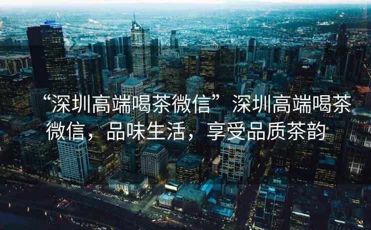 “深圳高端喝茶微信”深圳高端喝茶微信，品味生活，享受品質茶韻