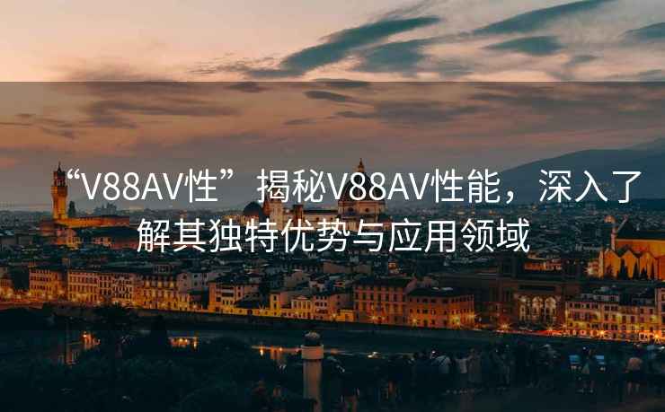“V88AV性”揭秘V88AV性能，深入了解其獨特優勢與應用領域