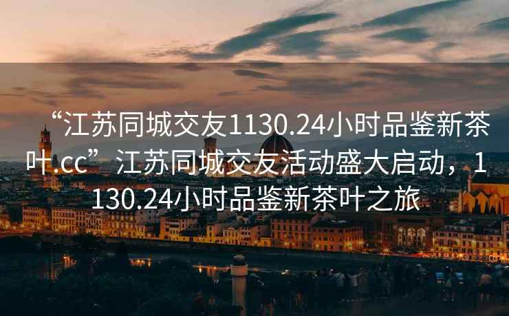 “江蘇同城交友1130.24小時品鑒新茶葉.cc”江蘇同城交友活動盛大啟動，1130.24小時品鑒新茶葉之旅
