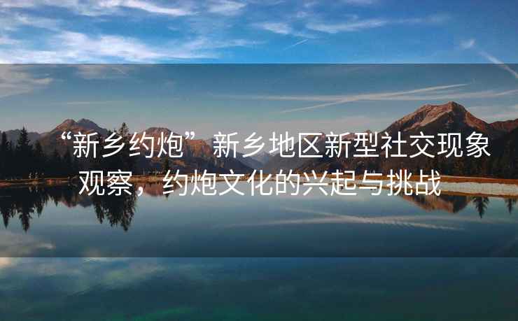 “新鄉約炮”新鄉地區新型社交現象觀察，約炮文化的興起與挑戰