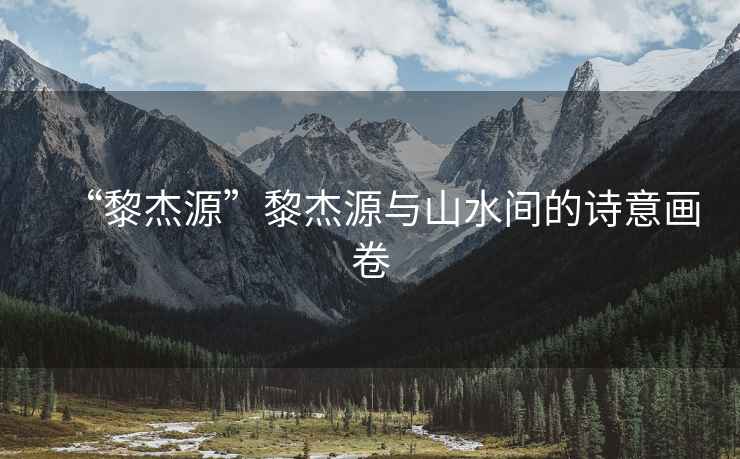 “黎杰源”黎杰源與山水間的詩意畫卷