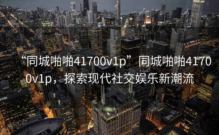 “同城啪啪41700v1p”同城啪啪41700v1p，探索現代社交娛樂新潮流