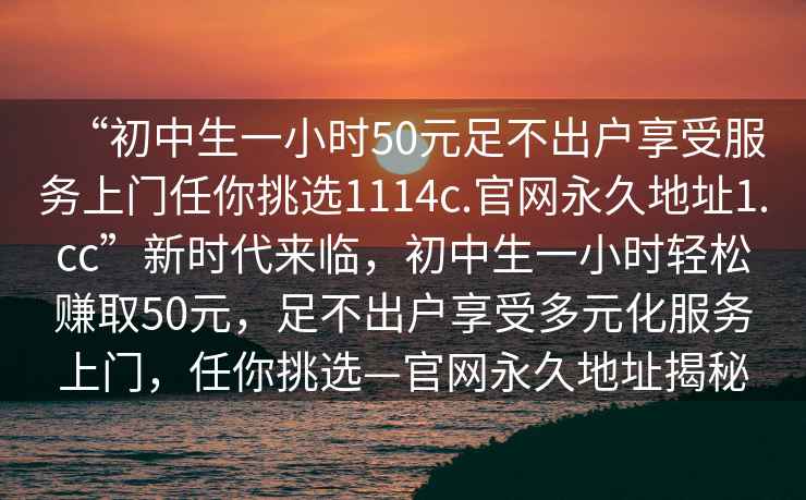 “初中生一小時50元足不出戶享受服務上門任你挑選1114c.官網(wǎng)永久地址1.cc”新時代來臨，初中生一小時輕松賺取50元，足不出戶享受多元化服務上門，任你挑選—官網(wǎng)永久地址揭秘