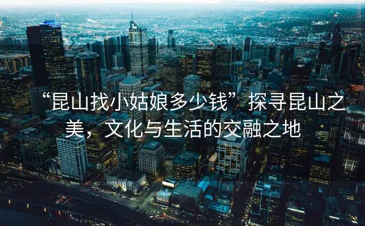 “昆山找小姑娘多少錢”探尋昆山之美，文化與生活的交融之地