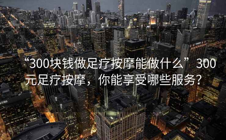 “300塊錢做足療按摩能做什么”300元足療按摩，你能享受哪些服務？