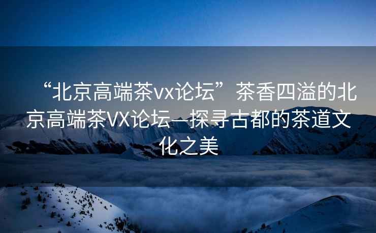 “北京高端茶vx論壇”茶香四溢的北京高端茶VX論壇—探尋古都的茶道文化之美