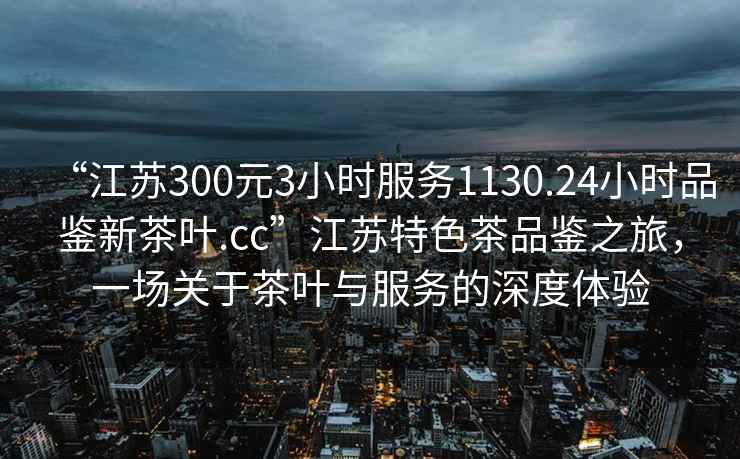 “江蘇300元3小時服務1130.24小時品鑒新茶葉.cc”江蘇特色茶品鑒之旅，一場關于茶葉與服務的深度體驗
