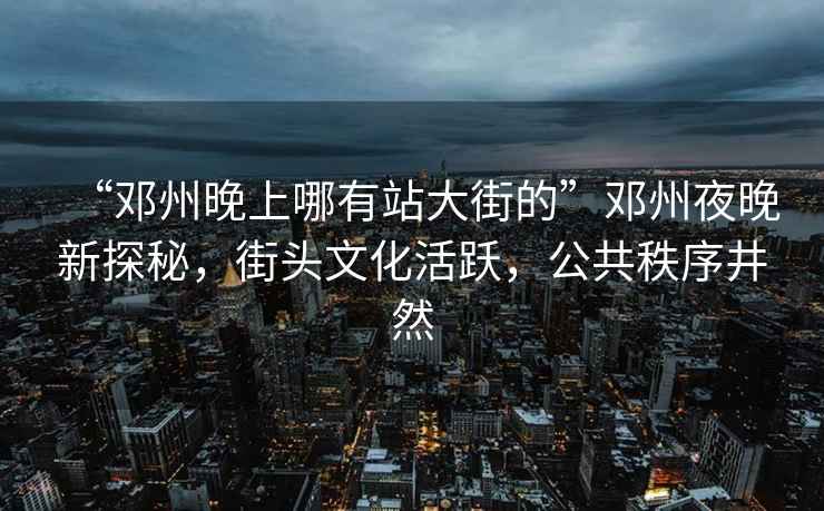 “鄧州晚上哪有站大街的”鄧州夜晚新探秘，街頭文化活躍，公共秩序井然