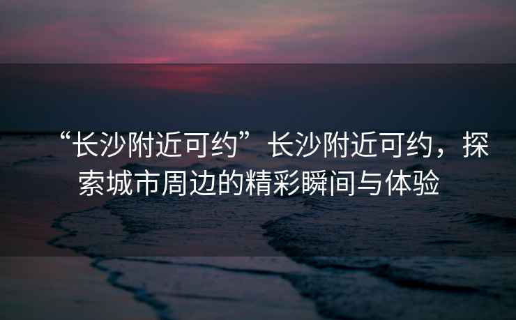 “長沙附近可約”長沙附近可約，探索城市周邊的精彩瞬間與體驗