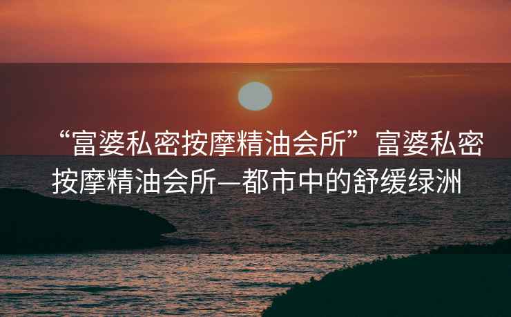“富婆私密按摩精油會所”富婆私密按摩精油會所—都市中的舒緩綠洲