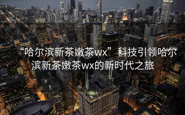 “哈爾濱新茶嫩茶wx”科技引領哈爾濱新茶嫩茶wx的新時代之旅