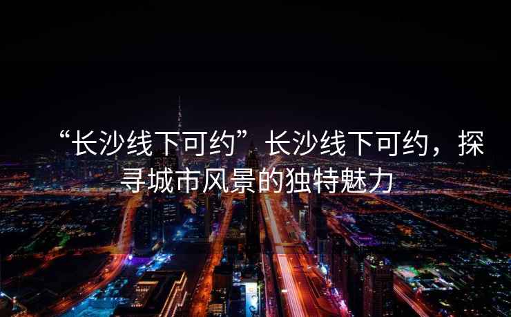 “長沙線下可約”長沙線下可約，探尋城市風景的獨特魅力