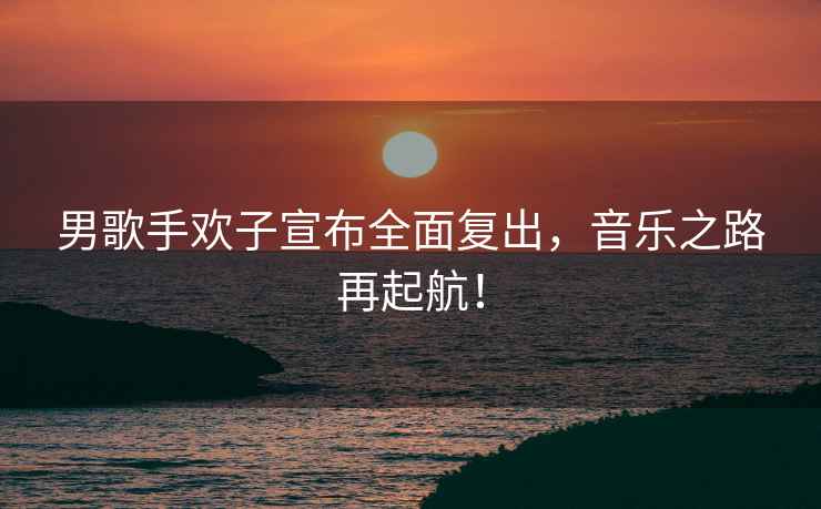 男歌手歡子宣布全面復出，音樂之路再起航！