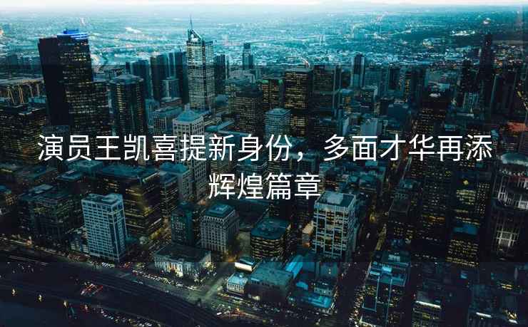 演員王凱喜提新身份，多面才華再添輝煌篇章
