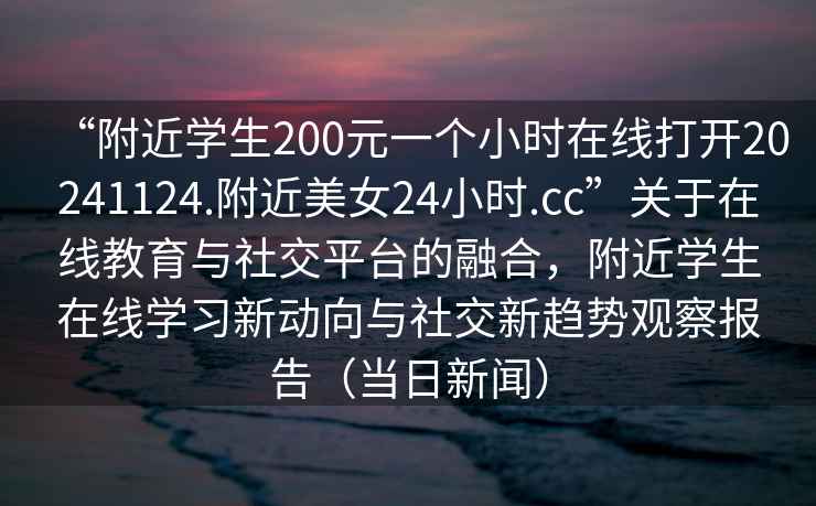 “附近學生200元一個小時在線打開20241124.附近美女24小時.cc”關于在線教育與社交平臺的融合，附近學生在線學習新動向與社交新趨勢觀察報告（當日新聞）