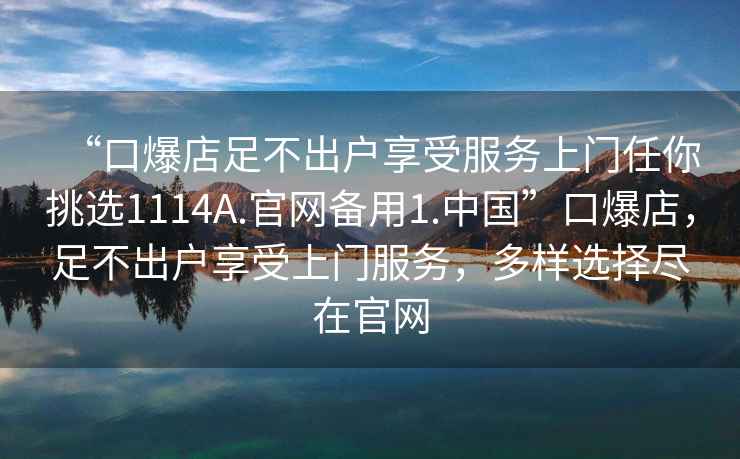 “口爆店足不出戶享受服務上門任你挑選1114A.官網備用1.中國”口爆店，足不出戶享受上門服務，多樣選擇盡在官網
