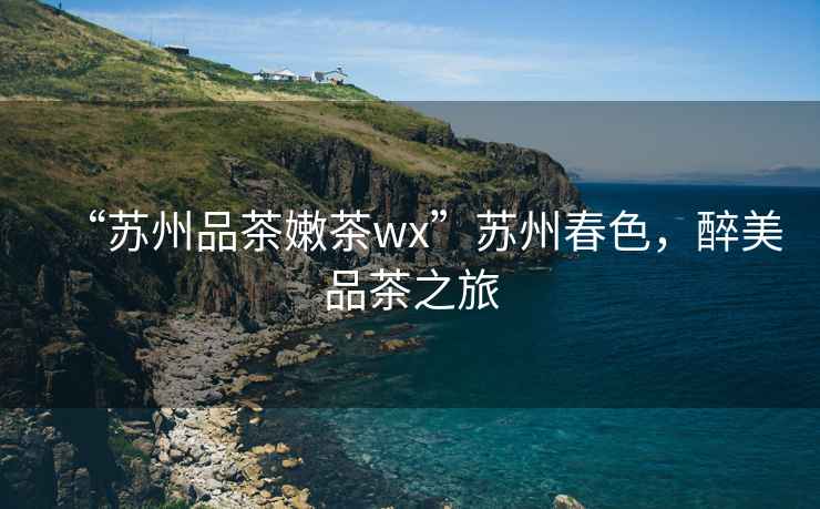 “蘇州品茶嫩茶wx”蘇州春色，醉美品茶之旅