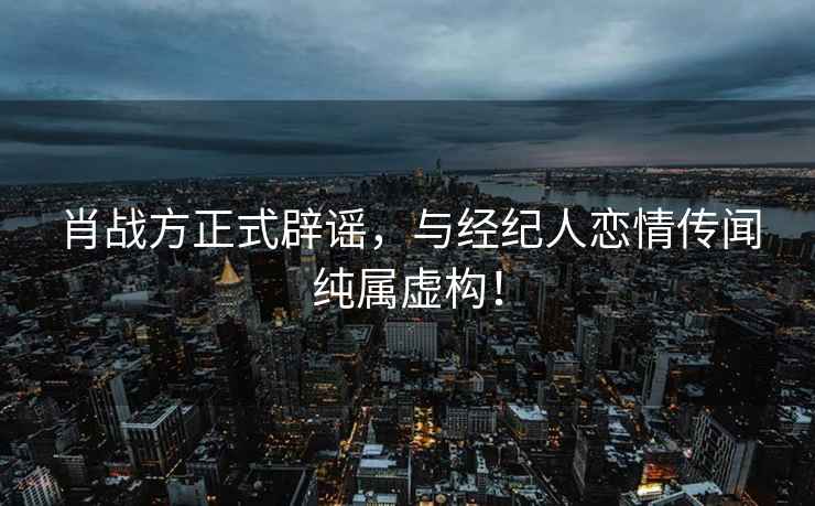 肖戰方正式辟謠，與經紀人戀情傳聞純屬虛構！