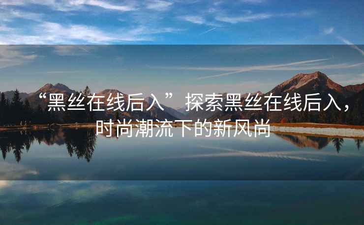 “黑絲在線后入”探索黑絲在線后入，時尚潮流下的新風尚