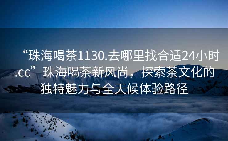 “珠海喝茶1130.去哪里找合適24小時.cc”珠海喝茶新風尚，探索茶文化的獨特魅力與全天候體驗路徑