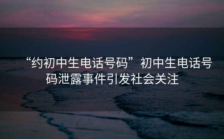 “約初中生電話號碼”初中生電話號碼泄露事件引發社會關注
