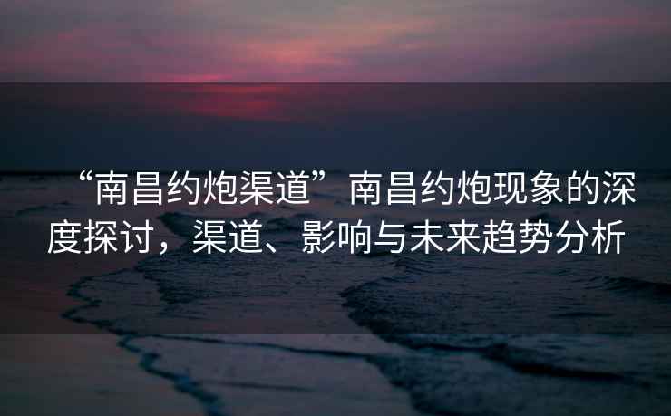 “南昌約炮渠道”南昌約炮現(xiàn)象的深度探討，渠道、影響與未來趨勢(shì)分析