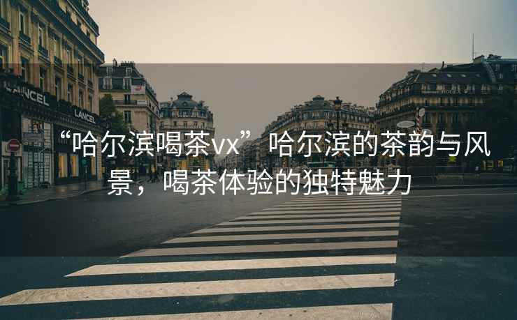“哈爾濱喝茶vx”哈爾濱的茶韻與風(fēng)景，喝茶體驗的獨特魅力