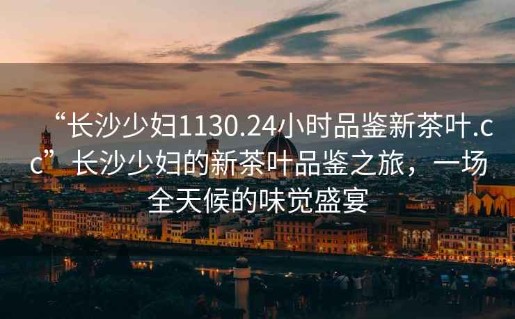 “長沙少婦1130.24小時品鑒新茶葉.cc”長沙少婦的新茶葉品鑒之旅，一場全天候的味覺盛宴