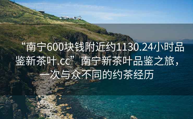 “南寧600塊錢附近約1130.24小時品鑒新茶葉.cc”南寧新茶葉品鑒之旅，一次與眾不同的約茶經(jīng)歷