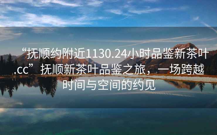 “撫順約附近1130.24小時品鑒新茶葉.cc”撫順新茶葉品鑒之旅，一場跨越時間與空間的約見