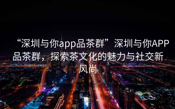 “深圳與你app品茶群”深圳與你APP品茶群，探索茶文化的魅力與社交新風尚