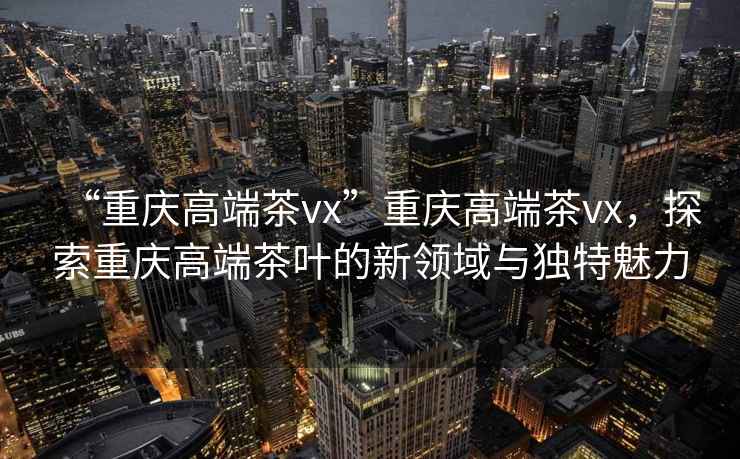“重慶高端茶vx”重慶高端茶vx，探索重慶高端茶葉的新領(lǐng)域與獨特魅力