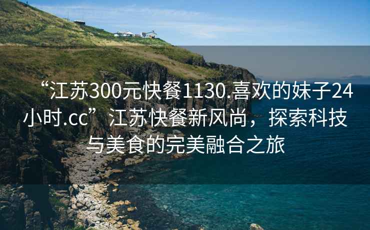 “江蘇300元快餐1130.喜歡的妹子24小時.cc”江蘇快餐新風尚，探索科技與美食的完美融合之旅