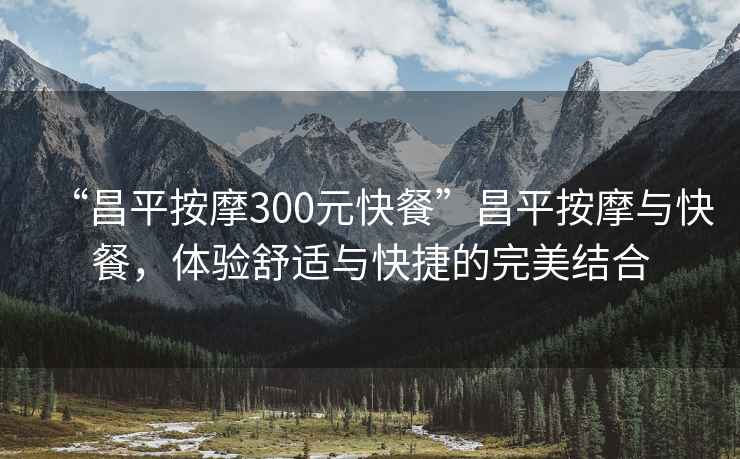 “昌平按摩300元快餐”昌平按摩與快餐，體驗舒適與快捷的完美結合