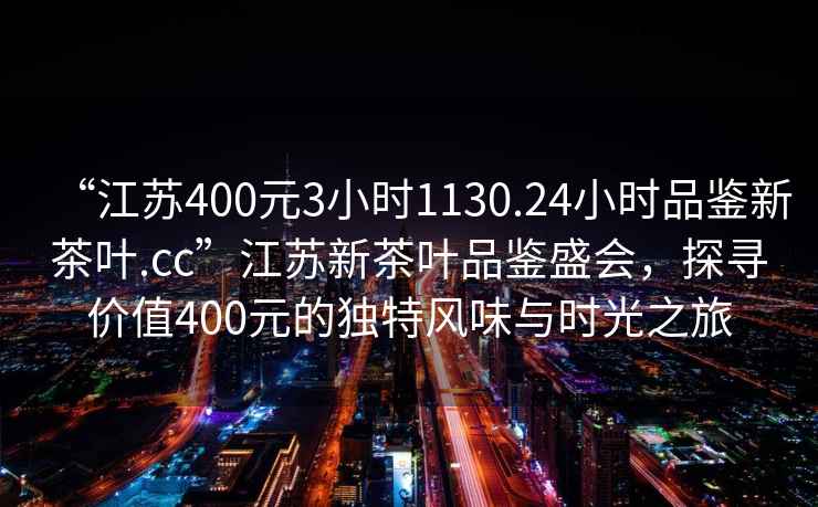 “江蘇400元3小時1130.24小時品鑒新茶葉.cc”江蘇新茶葉品鑒盛會，探尋價值400元的獨特風(fēng)味與時光之旅