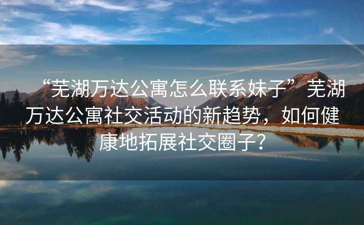 “蕪湖萬達公寓怎么聯系妹子”蕪湖萬達公寓社交活動的新趨勢，如何健康地拓展社交圈子？