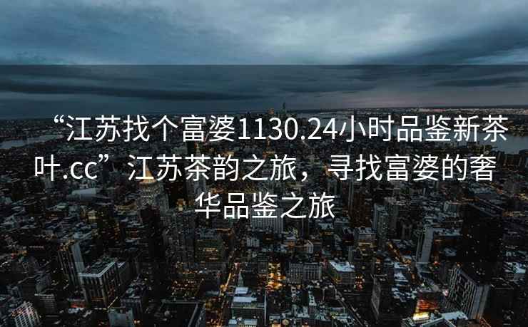 “江蘇找個富婆1130.24小時品鑒新茶葉.cc”江蘇茶韻之旅，尋找富婆的奢華品鑒之旅