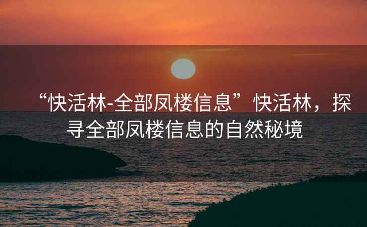 “快活林-全部鳳樓信息”快活林，探尋全部鳳樓信息的自然秘境