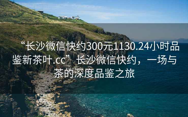 “長沙微信快約300元1130.24小時品鑒新茶葉.cc”長沙微信快約，一場與茶的深度品鑒之旅
