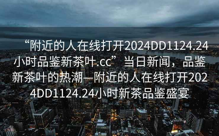 “附近的人在線打開2024DD1124.24小時品鑒新茶葉.cc”當日新聞，品鑒新茶葉的熱潮—附近的人在線打開2024DD1124.24小時新茶品鑒盛宴
